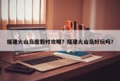 福建火山岛度假村攻略？福建火山岛好玩吗？