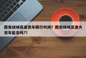 西安绕城高速货车限行时间？西安绕城高速大货车能走吗?？