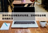 深圳欢乐谷攻略及好玩项目，深圳欢乐谷攻略路线图高清