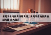 黑龙江省地图高清版大图，黑龙江省地图高清版大图 放大图片