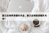 丽江古城风景图片大全，丽江古城旅游图片大全？
