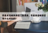 怀柔青龙峡风景区门票费用，怀柔青龙峡景区有什么好玩的？
