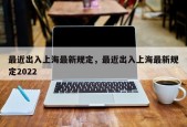 最近出入上海最新规定，最近出入上海最新规定2022
