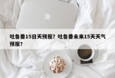 吐鲁番15日天预报？吐鲁番未来15天天气预报？
