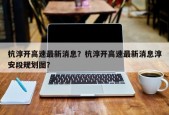 杭淳开高速最新消息？杭淳开高速最新消息淳安段规划图？
